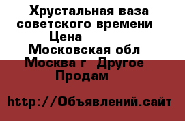 Хрустальная ваза советского времени › Цена ­ 6 000 - Московская обл., Москва г. Другое » Продам   